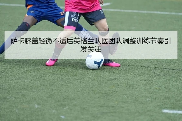 萨卡膝盖轻微不适后英格兰队医团队调整训练节奏引发关注