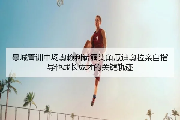 曼城青训中场奥赖利崭露头角瓜迪奥拉亲自指导他成长成才的关键轨迹